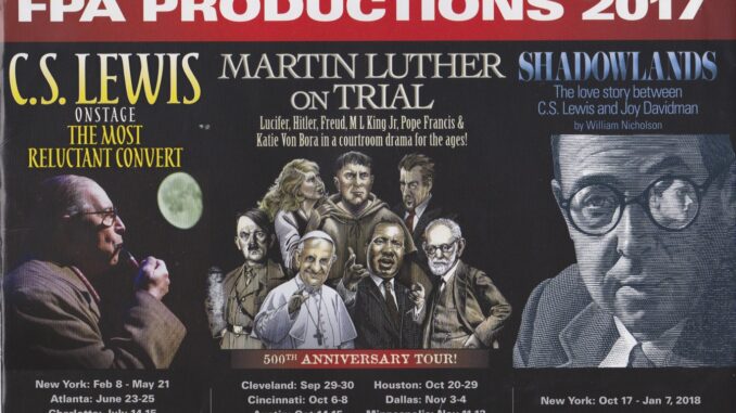 FPA Productions 2017, C.S. Lewis The Most Reluctant Convert in Dallas September 28 through October 8. Martin Luther on Trial Cleaveland September 29 through 30, Cincinnati October 6 through 8, Austin October fourteen through 15, Houston October 20 through 29, Dallas November 3 through 4, Mineapolis November 11 through 12, and Tusla November 16 through 19. Shadowlands the love story between C.S. Lewis and Joy Davidman New York October 17, 2017 through January 7, 2018